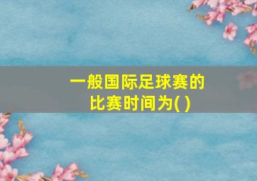 一般国际足球赛的比赛时间为( )